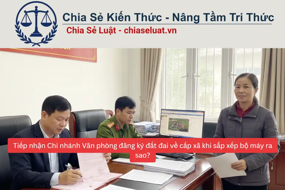 Tiếp nhận Chi nhánh Văn phòng đăng ký đất đai về cấp xã khi sắp xếp bộ máy ra sao?